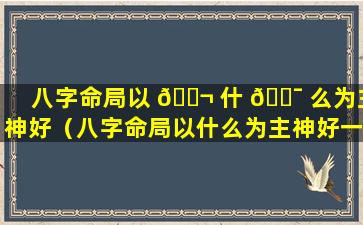 八字命局以 🐬 什 🐯 么为主神好（八字命局以什么为主神好一点）